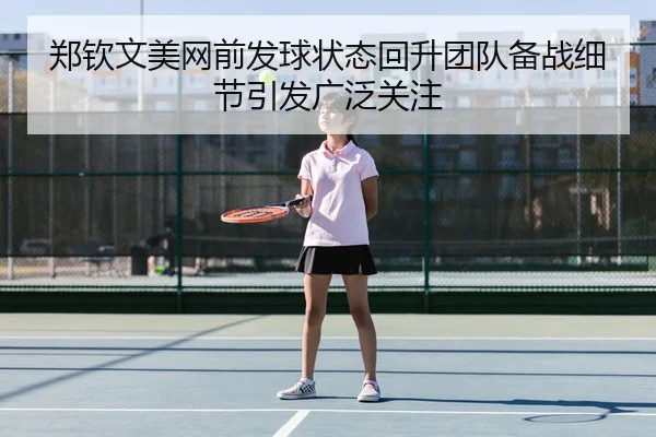 郑钦文美网前发球状态回升团队备战细节引发广泛关注
